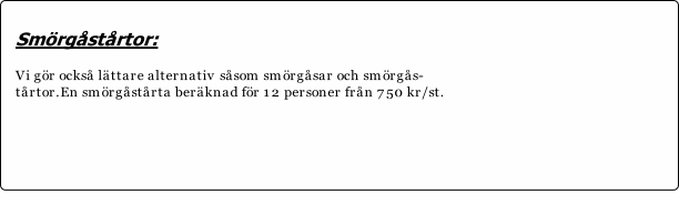 Smörgåstårtor:

Vi gör också lättare alternativ såsom smörgåsar och smörgås-
tårtor.En smörgåstårta beräknad för 12 personer från 750 kr/st.






