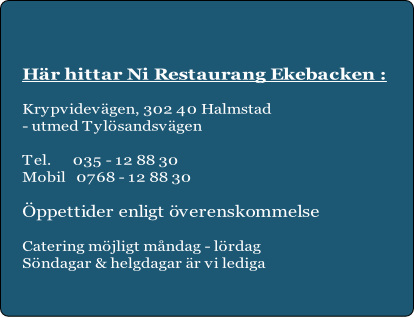 Här hittar Ni Restaurang Ekebacken :

Krypvidevägen, 302 40 Halmstad
- utmed Tylösandsvägen

Tel.      035 - 12 88 30
Mobil   0768 - 12 88 30 

Öppettider enligt överenskommelse

Catering möjligt måndag - lördag
Söndagar & helgdagar är vi lediga

 
